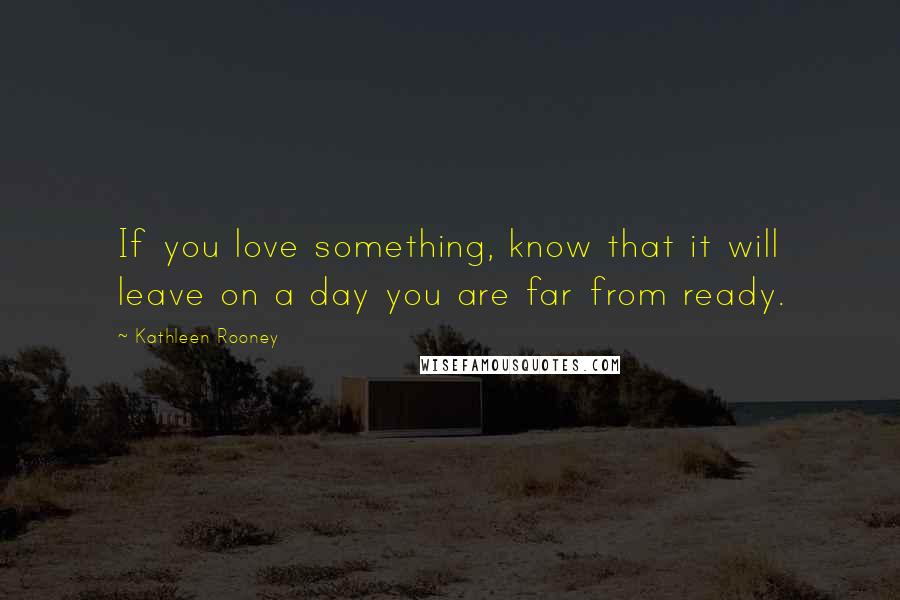 Kathleen Rooney Quotes: If you love something, know that it will leave on a day you are far from ready.