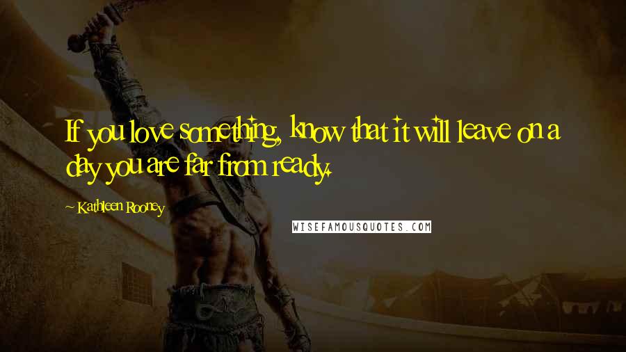 Kathleen Rooney Quotes: If you love something, know that it will leave on a day you are far from ready.