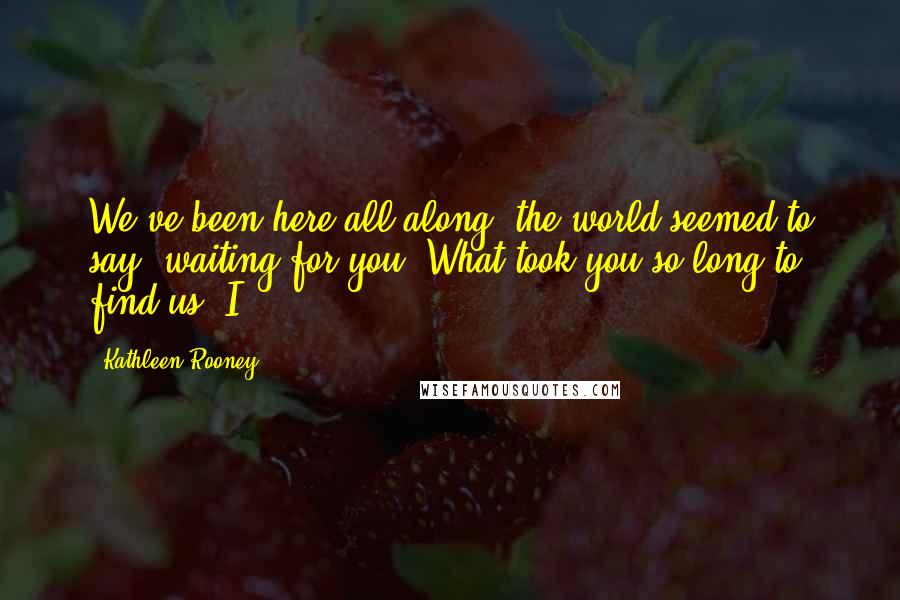 Kathleen Rooney Quotes: We've been here all along, the world seemed to say, waiting for you. What took you so long to find us? I