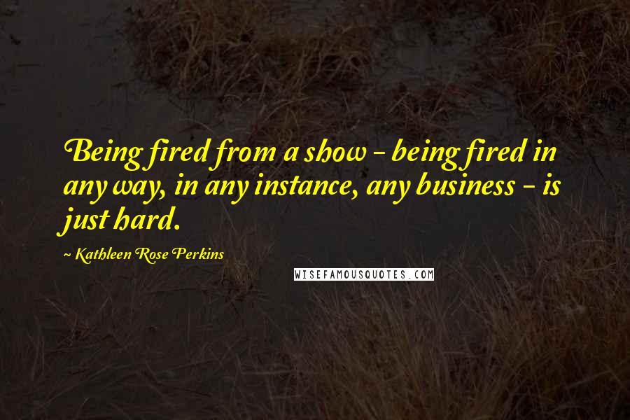 Kathleen Rose Perkins Quotes: Being fired from a show - being fired in any way, in any instance, any business - is just hard.