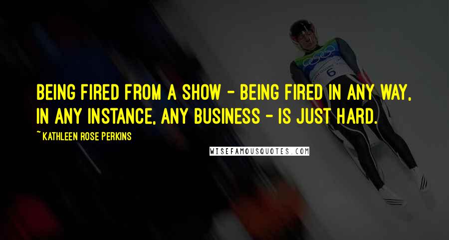 Kathleen Rose Perkins Quotes: Being fired from a show - being fired in any way, in any instance, any business - is just hard.