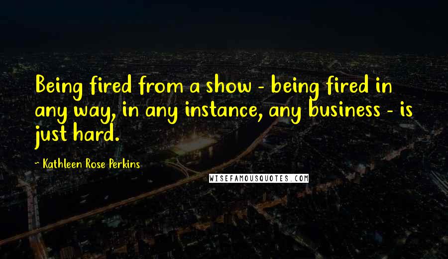 Kathleen Rose Perkins Quotes: Being fired from a show - being fired in any way, in any instance, any business - is just hard.