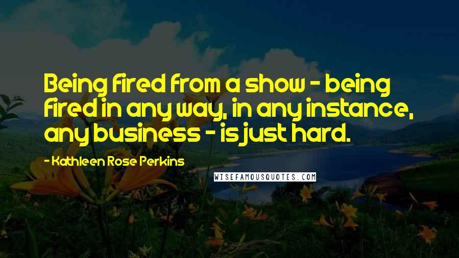 Kathleen Rose Perkins Quotes: Being fired from a show - being fired in any way, in any instance, any business - is just hard.