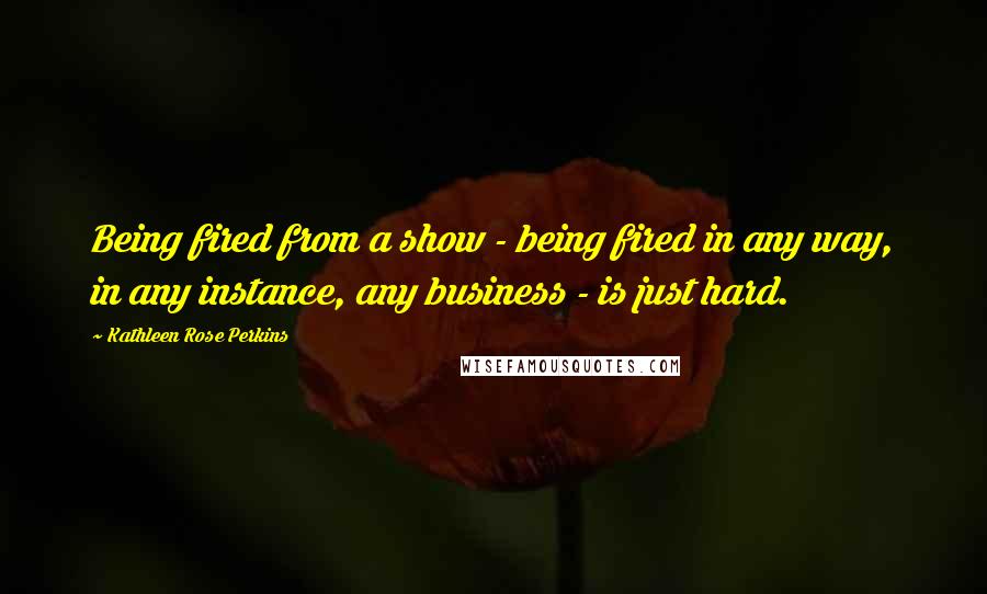 Kathleen Rose Perkins Quotes: Being fired from a show - being fired in any way, in any instance, any business - is just hard.