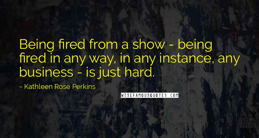 Kathleen Rose Perkins Quotes: Being fired from a show - being fired in any way, in any instance, any business - is just hard.