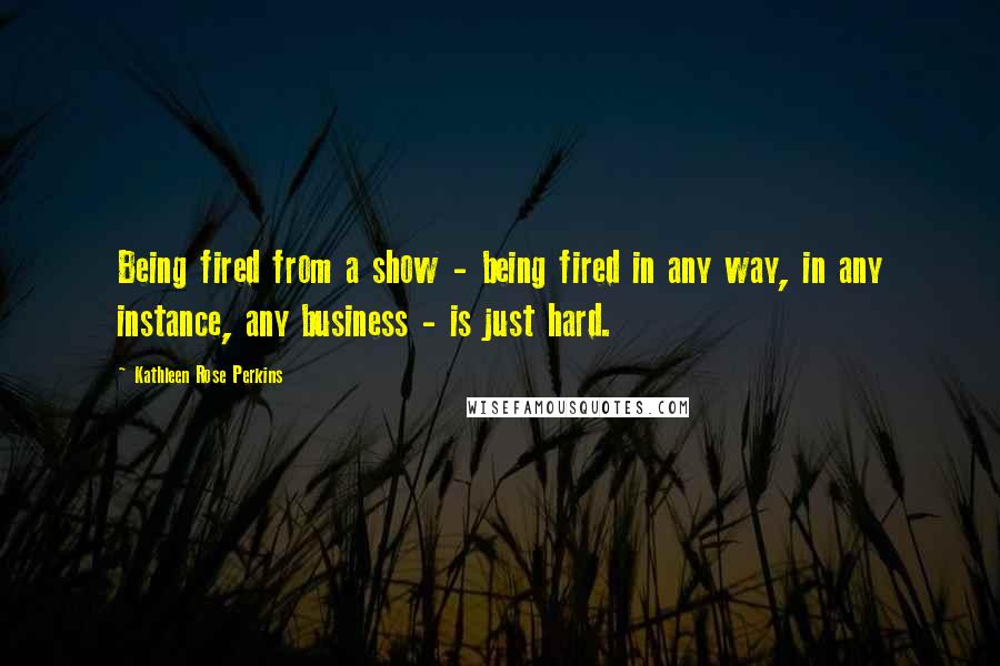 Kathleen Rose Perkins Quotes: Being fired from a show - being fired in any way, in any instance, any business - is just hard.