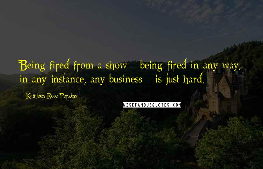 Kathleen Rose Perkins Quotes: Being fired from a show - being fired in any way, in any instance, any business - is just hard.