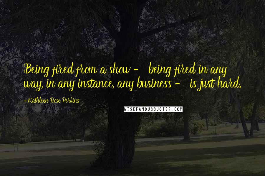 Kathleen Rose Perkins Quotes: Being fired from a show - being fired in any way, in any instance, any business - is just hard.