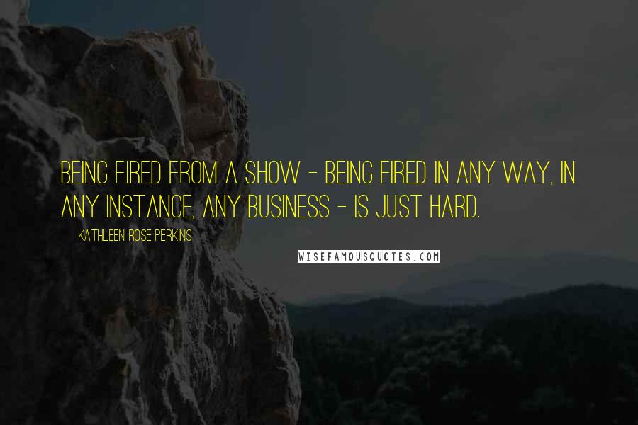 Kathleen Rose Perkins Quotes: Being fired from a show - being fired in any way, in any instance, any business - is just hard.