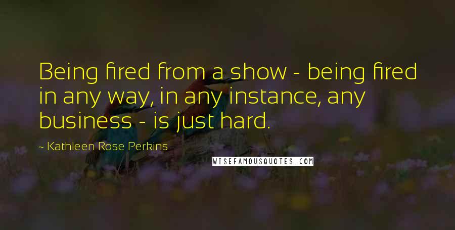 Kathleen Rose Perkins Quotes: Being fired from a show - being fired in any way, in any instance, any business - is just hard.