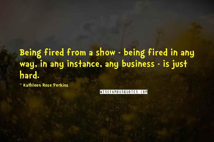 Kathleen Rose Perkins Quotes: Being fired from a show - being fired in any way, in any instance, any business - is just hard.