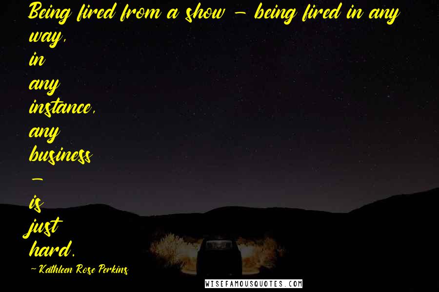 Kathleen Rose Perkins Quotes: Being fired from a show - being fired in any way, in any instance, any business - is just hard.