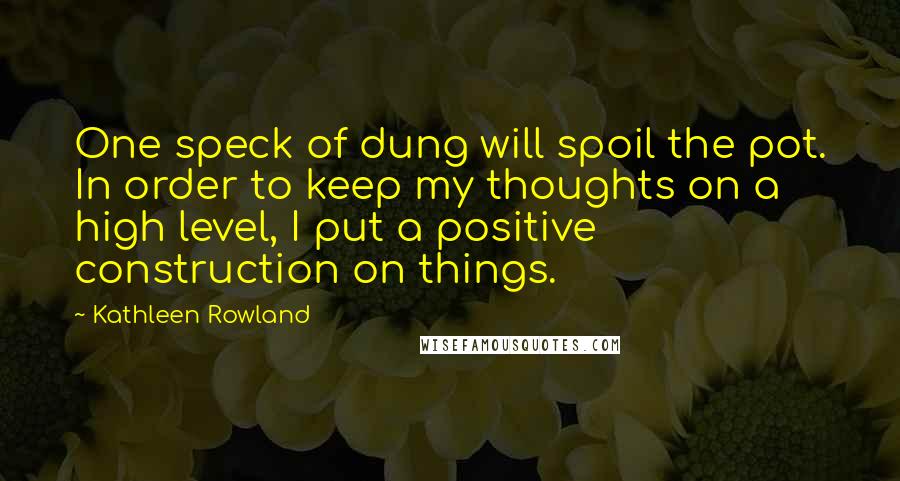 Kathleen Rowland Quotes: One speck of dung will spoil the pot. In order to keep my thoughts on a high level, I put a positive construction on things.