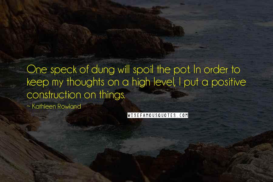 Kathleen Rowland Quotes: One speck of dung will spoil the pot. In order to keep my thoughts on a high level, I put a positive construction on things.