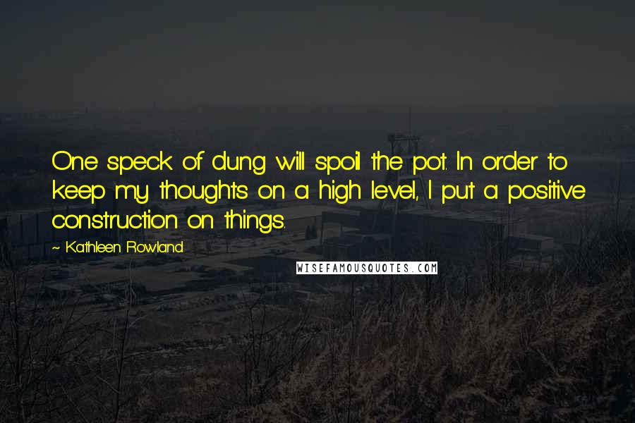 Kathleen Rowland Quotes: One speck of dung will spoil the pot. In order to keep my thoughts on a high level, I put a positive construction on things.