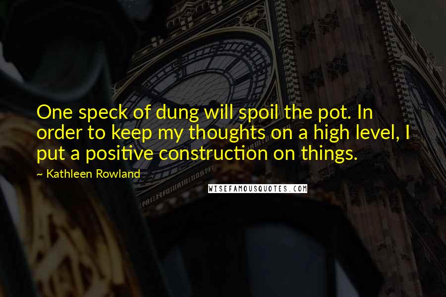 Kathleen Rowland Quotes: One speck of dung will spoil the pot. In order to keep my thoughts on a high level, I put a positive construction on things.