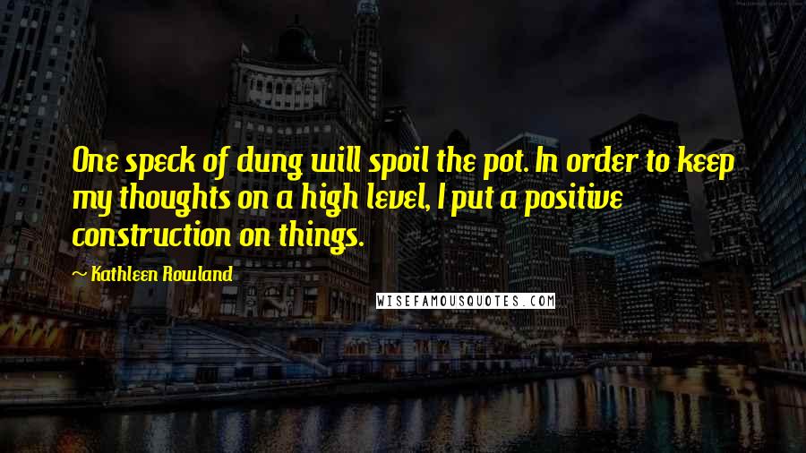 Kathleen Rowland Quotes: One speck of dung will spoil the pot. In order to keep my thoughts on a high level, I put a positive construction on things.