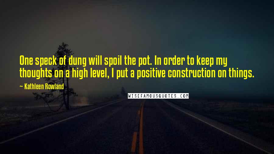 Kathleen Rowland Quotes: One speck of dung will spoil the pot. In order to keep my thoughts on a high level, I put a positive construction on things.