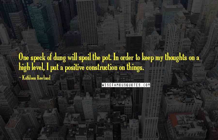 Kathleen Rowland Quotes: One speck of dung will spoil the pot. In order to keep my thoughts on a high level, I put a positive construction on things.