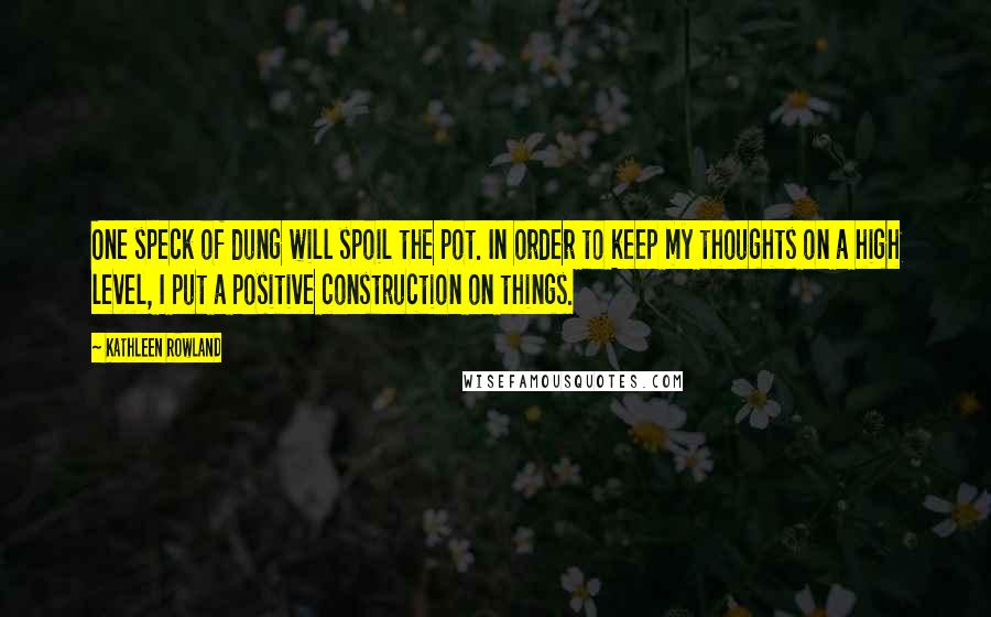 Kathleen Rowland Quotes: One speck of dung will spoil the pot. In order to keep my thoughts on a high level, I put a positive construction on things.