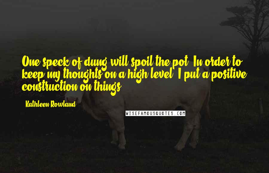 Kathleen Rowland Quotes: One speck of dung will spoil the pot. In order to keep my thoughts on a high level, I put a positive construction on things.