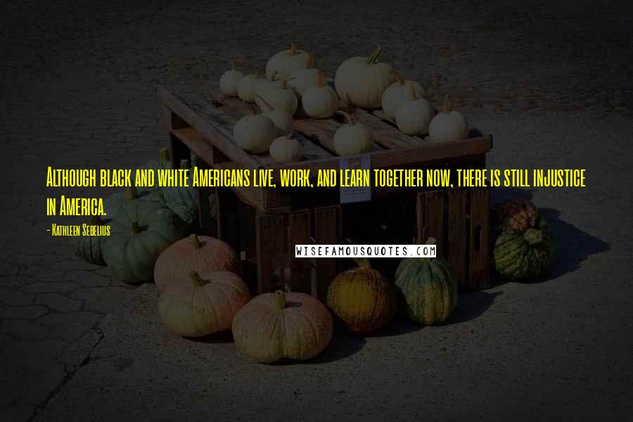 Kathleen Sebelius Quotes: Although black and white Americans live, work, and learn together now, there is still injustice in America.