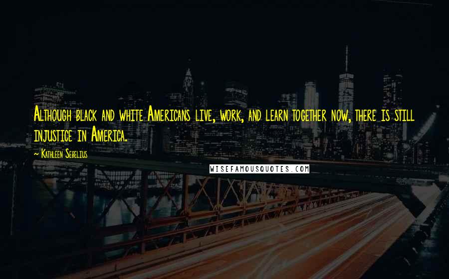 Kathleen Sebelius Quotes: Although black and white Americans live, work, and learn together now, there is still injustice in America.