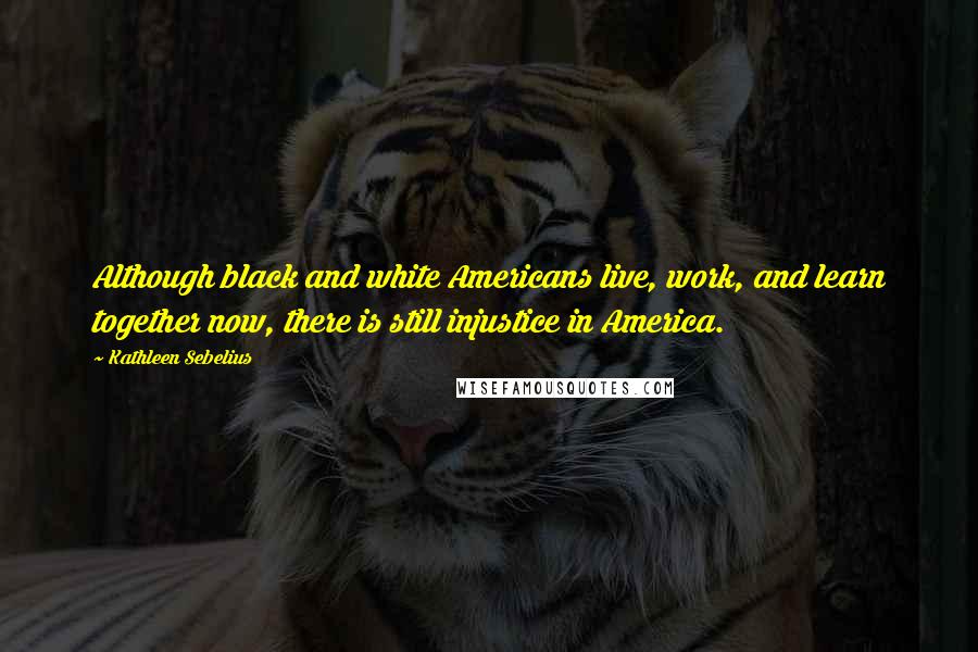 Kathleen Sebelius Quotes: Although black and white Americans live, work, and learn together now, there is still injustice in America.