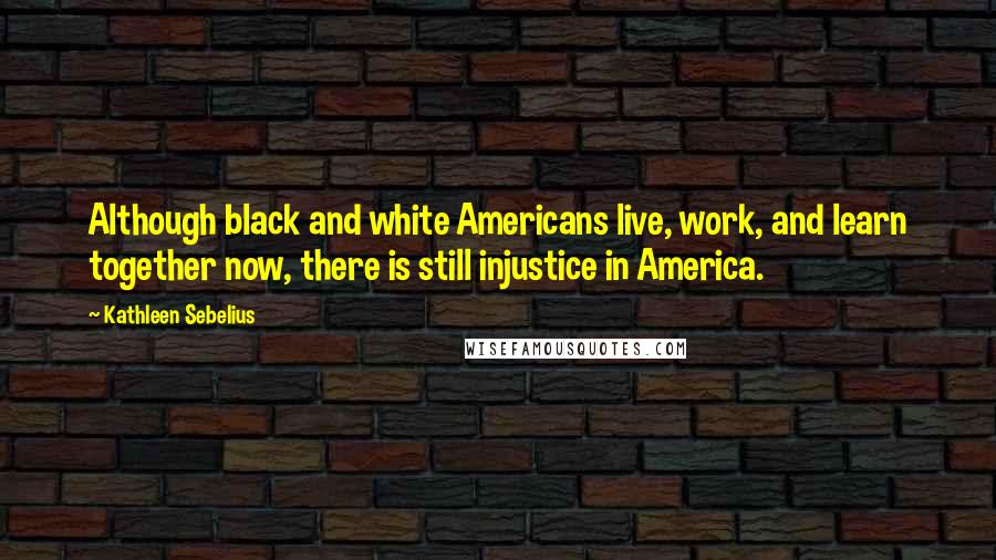 Kathleen Sebelius Quotes: Although black and white Americans live, work, and learn together now, there is still injustice in America.