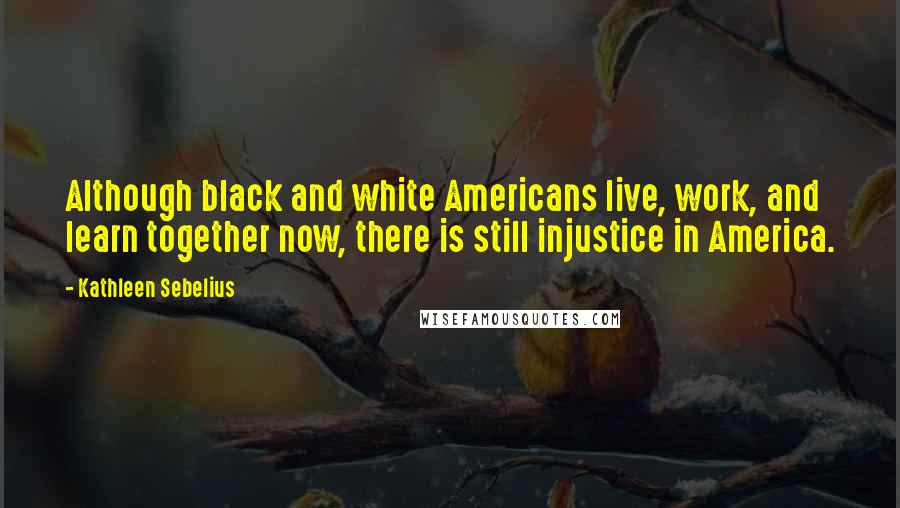 Kathleen Sebelius Quotes: Although black and white Americans live, work, and learn together now, there is still injustice in America.