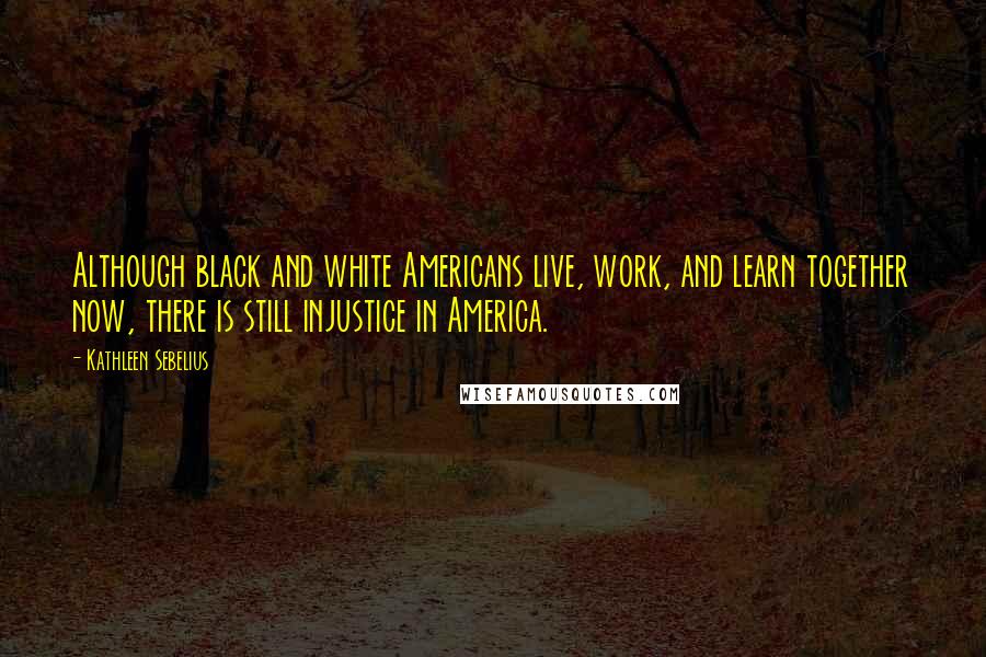 Kathleen Sebelius Quotes: Although black and white Americans live, work, and learn together now, there is still injustice in America.