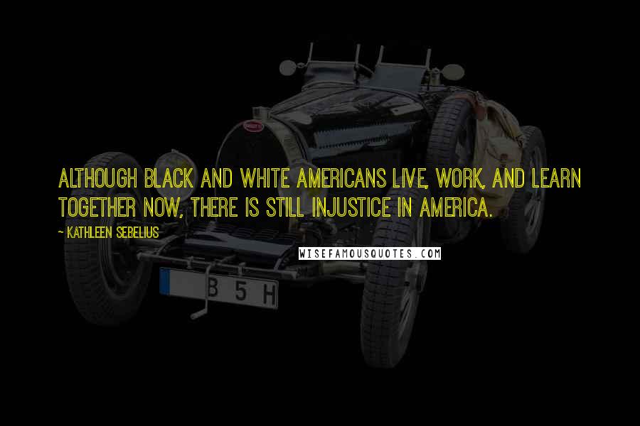 Kathleen Sebelius Quotes: Although black and white Americans live, work, and learn together now, there is still injustice in America.