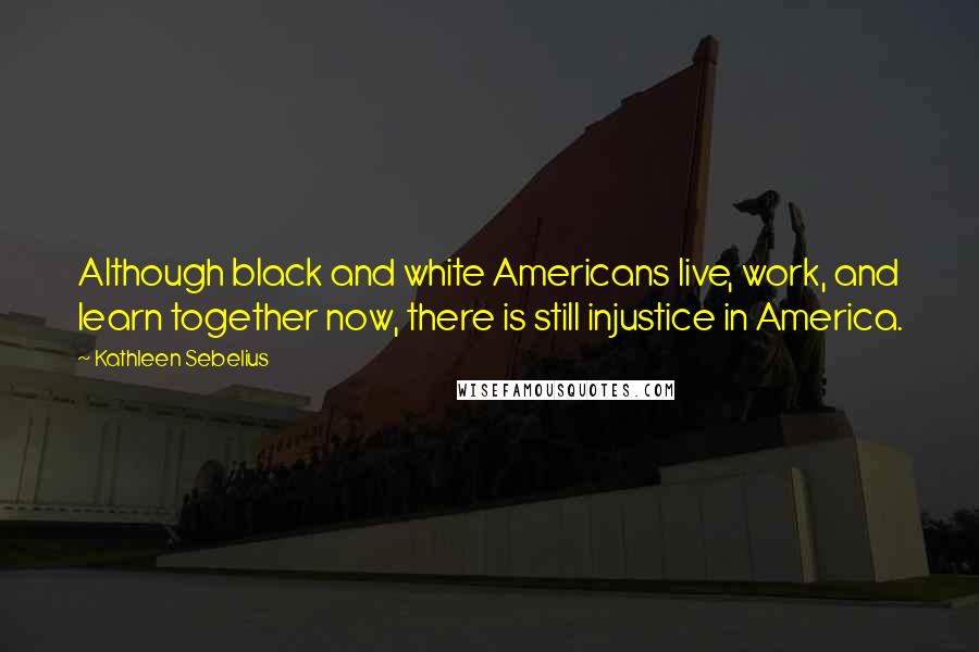 Kathleen Sebelius Quotes: Although black and white Americans live, work, and learn together now, there is still injustice in America.