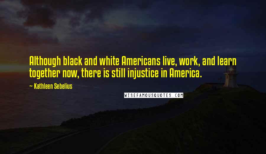 Kathleen Sebelius Quotes: Although black and white Americans live, work, and learn together now, there is still injustice in America.