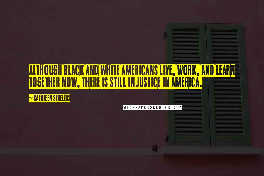 Kathleen Sebelius Quotes: Although black and white Americans live, work, and learn together now, there is still injustice in America.