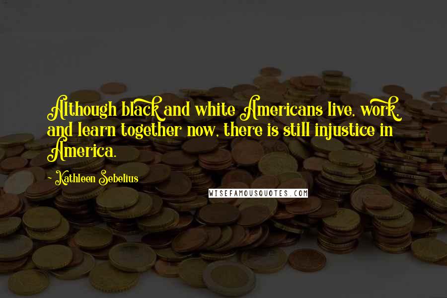 Kathleen Sebelius Quotes: Although black and white Americans live, work, and learn together now, there is still injustice in America.