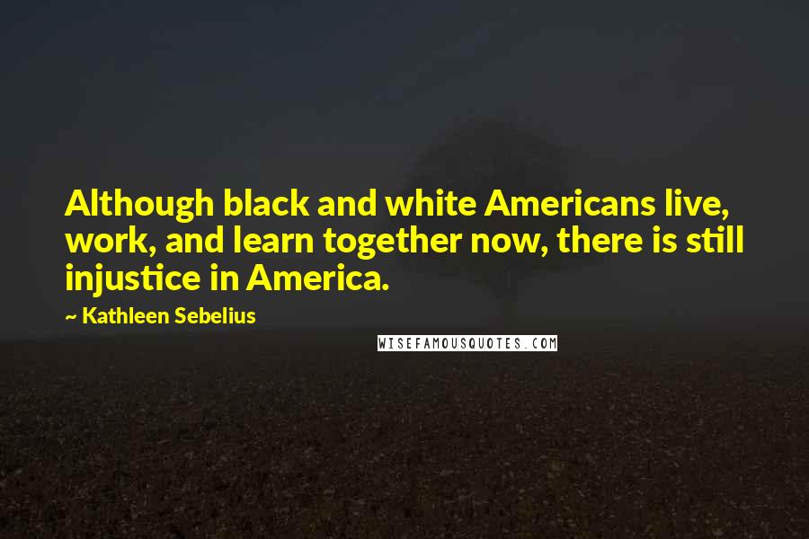 Kathleen Sebelius Quotes: Although black and white Americans live, work, and learn together now, there is still injustice in America.