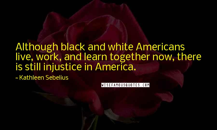 Kathleen Sebelius Quotes: Although black and white Americans live, work, and learn together now, there is still injustice in America.