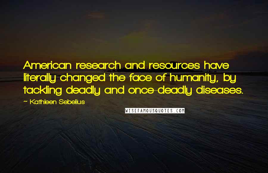 Kathleen Sebelius Quotes: American research and resources have literally changed the face of humanity, by tackling deadly and once-deadly diseases.