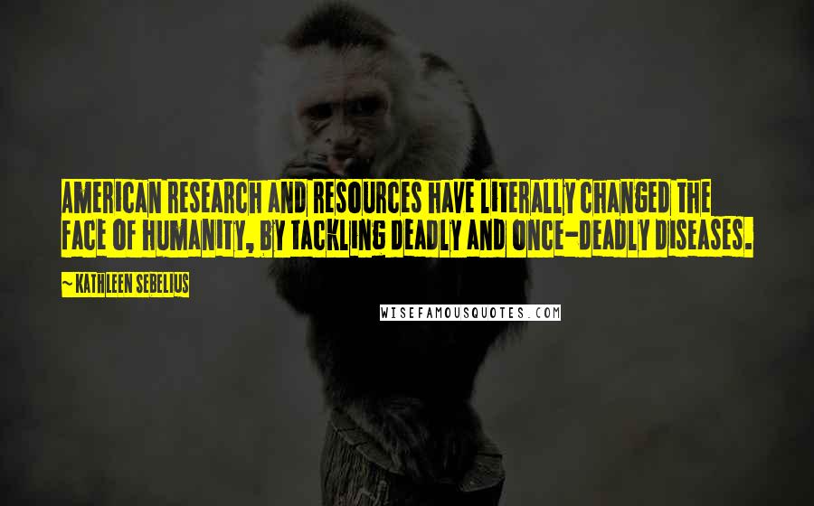 Kathleen Sebelius Quotes: American research and resources have literally changed the face of humanity, by tackling deadly and once-deadly diseases.