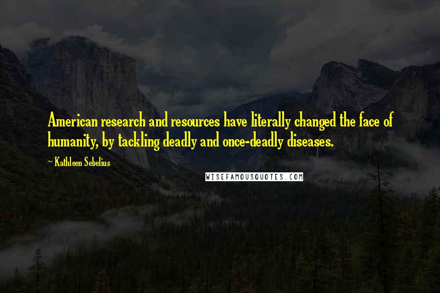 Kathleen Sebelius Quotes: American research and resources have literally changed the face of humanity, by tackling deadly and once-deadly diseases.