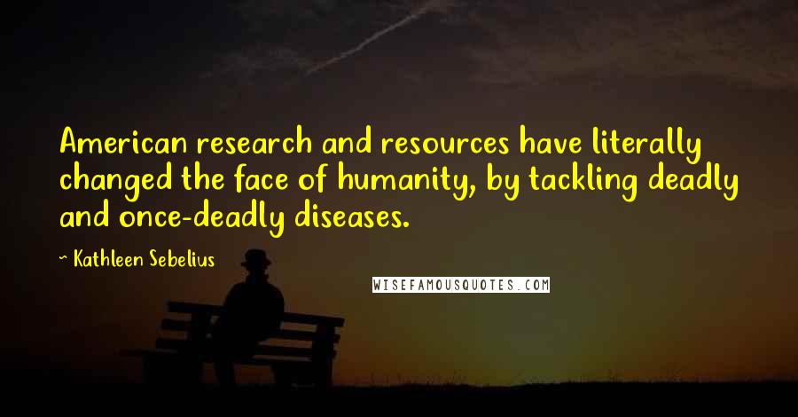Kathleen Sebelius Quotes: American research and resources have literally changed the face of humanity, by tackling deadly and once-deadly diseases.