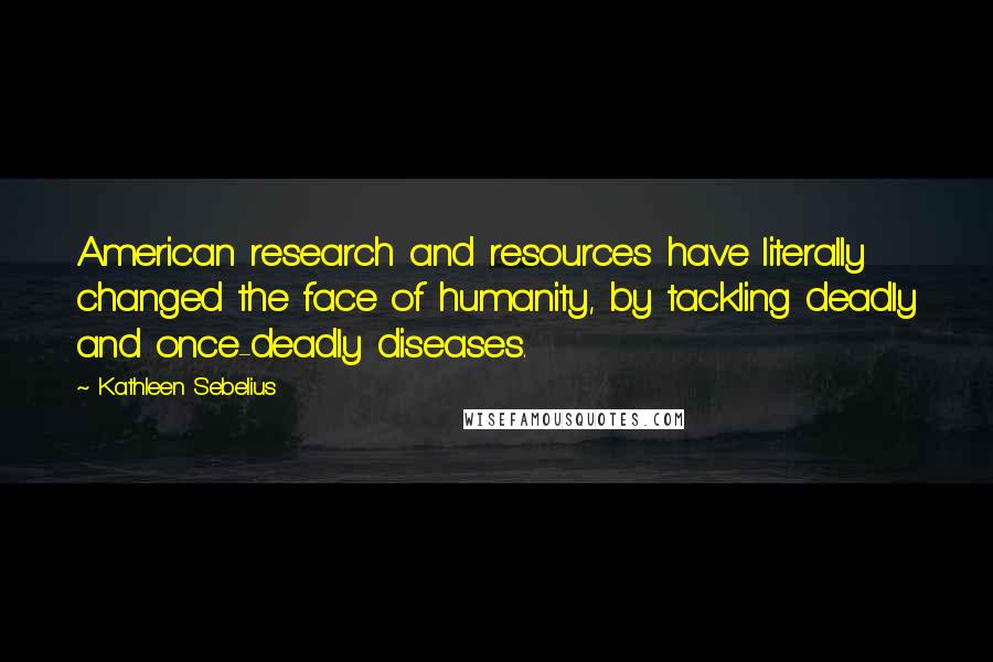 Kathleen Sebelius Quotes: American research and resources have literally changed the face of humanity, by tackling deadly and once-deadly diseases.