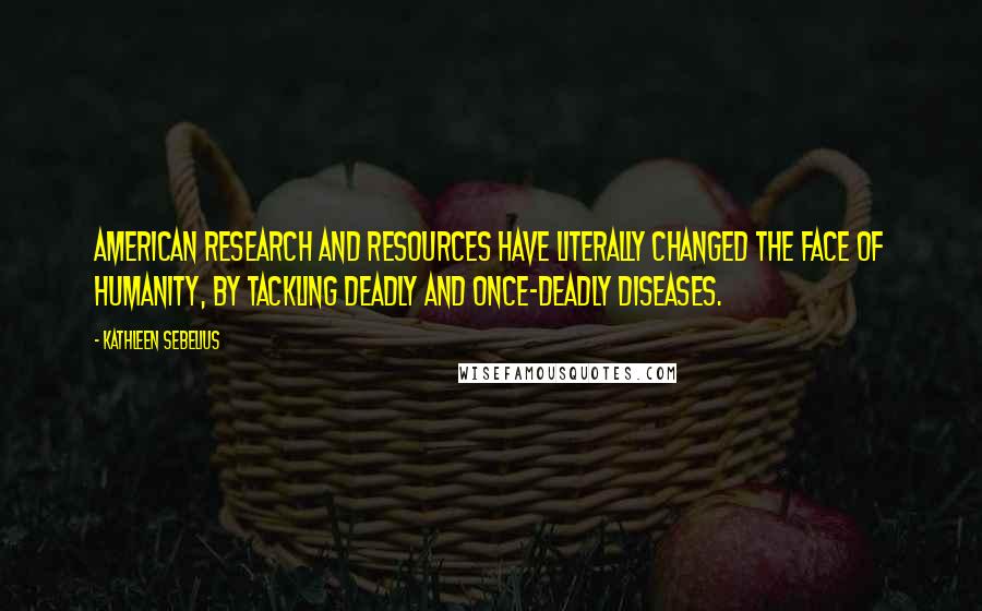 Kathleen Sebelius Quotes: American research and resources have literally changed the face of humanity, by tackling deadly and once-deadly diseases.