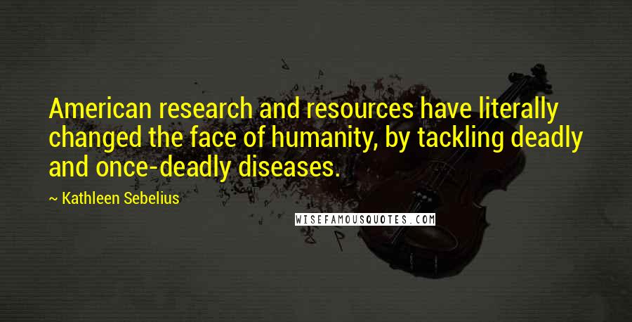 Kathleen Sebelius Quotes: American research and resources have literally changed the face of humanity, by tackling deadly and once-deadly diseases.