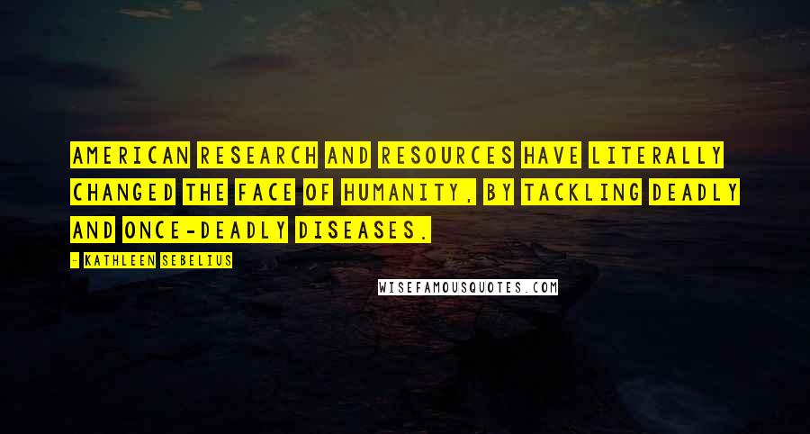 Kathleen Sebelius Quotes: American research and resources have literally changed the face of humanity, by tackling deadly and once-deadly diseases.