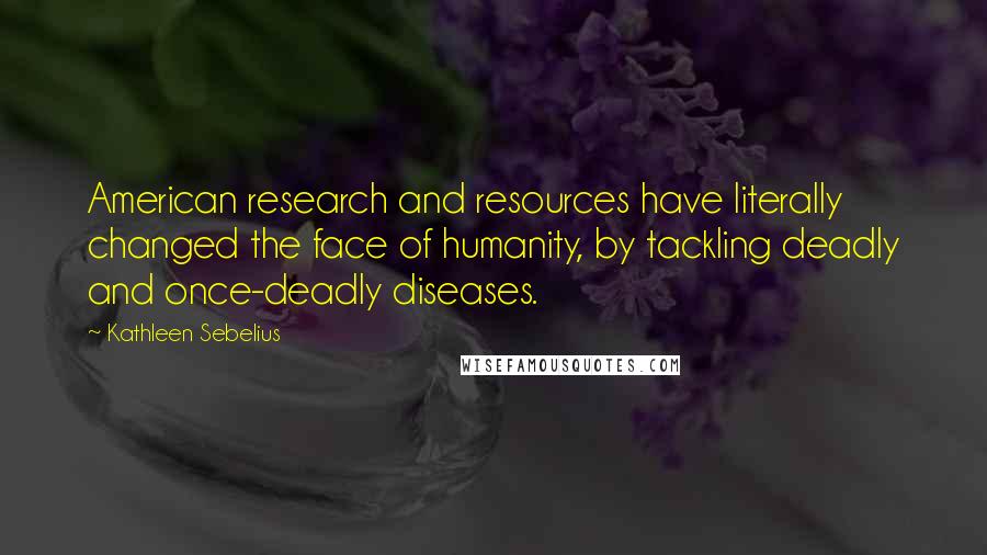 Kathleen Sebelius Quotes: American research and resources have literally changed the face of humanity, by tackling deadly and once-deadly diseases.