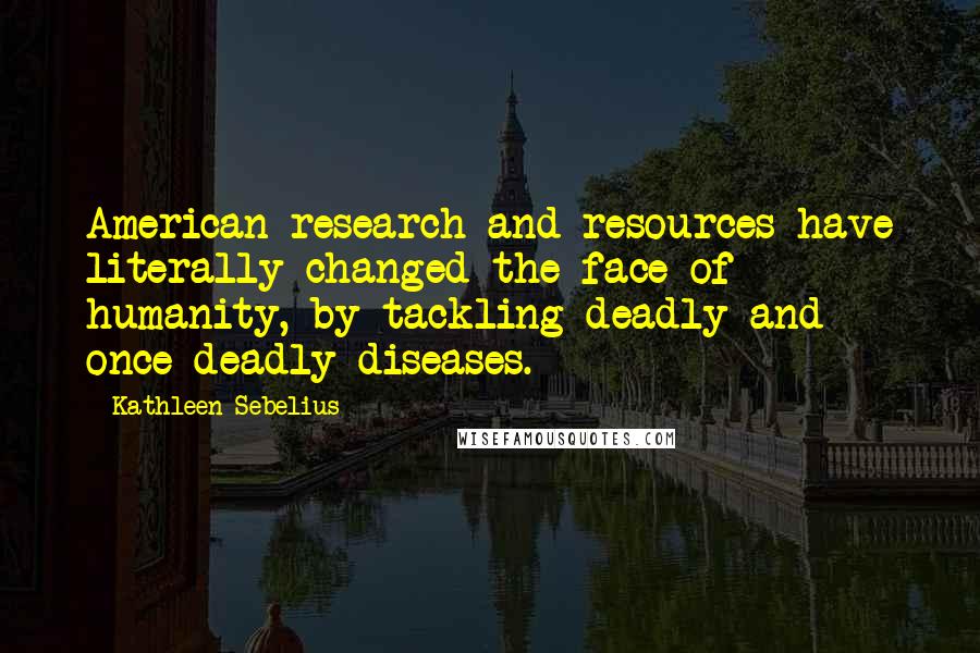 Kathleen Sebelius Quotes: American research and resources have literally changed the face of humanity, by tackling deadly and once-deadly diseases.
