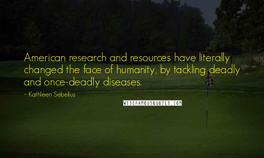 Kathleen Sebelius Quotes: American research and resources have literally changed the face of humanity, by tackling deadly and once-deadly diseases.