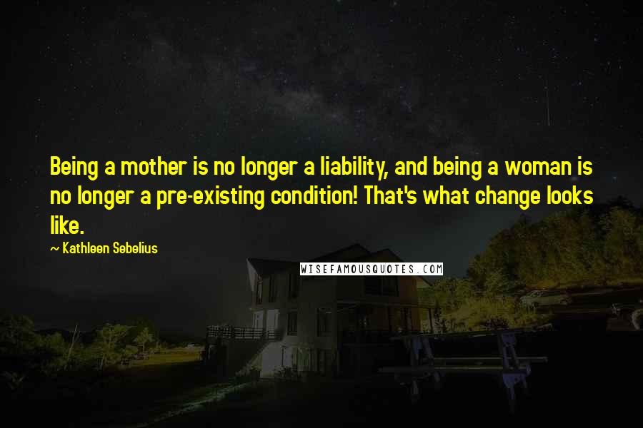 Kathleen Sebelius Quotes: Being a mother is no longer a liability, and being a woman is no longer a pre-existing condition! That's what change looks like.